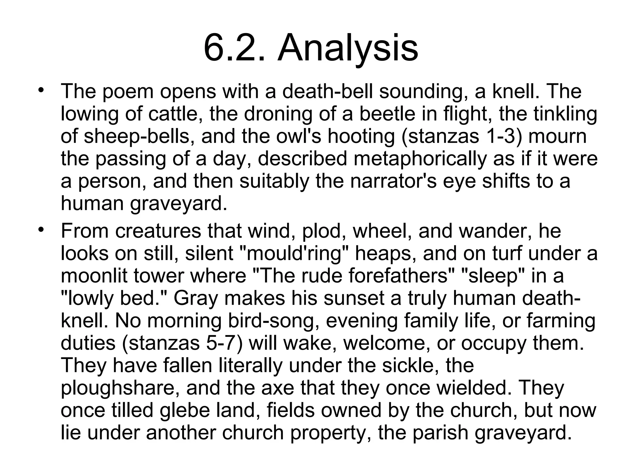 6.2. Analysis
• The poem opens with a death-bell sounding, a knell. The
  lowing of cattle, the droning of a beetle in flight, the tinkling
  of sheep-bells, and the owl's hooting (stanzas 1-3) mourn
  the passing of a day, described metaphorically as if it were
  a person, and then suitably the narrator's eye shifts to a
  human graveyard.
• From creatures that wind, plod, wheel, and wander, he
  looks on still, silent "mould'ring" heaps, and on turf under a
  moonlit tower where "The rude forefathers" "sleep" in a
  "lowly bed." Gray makes his sunset a truly human death-
  knell. No morning bird-song, evening family life, or farming
  duties (stanzas 5-7) will wake, welcome, or occupy them.
  They have fallen literally under the sickle, the
  ploughshare, and the axe that they once wielded. They
  once tilled glebe land, fields owned by the church, but now
  lie under another church property, the parish graveyard.
 