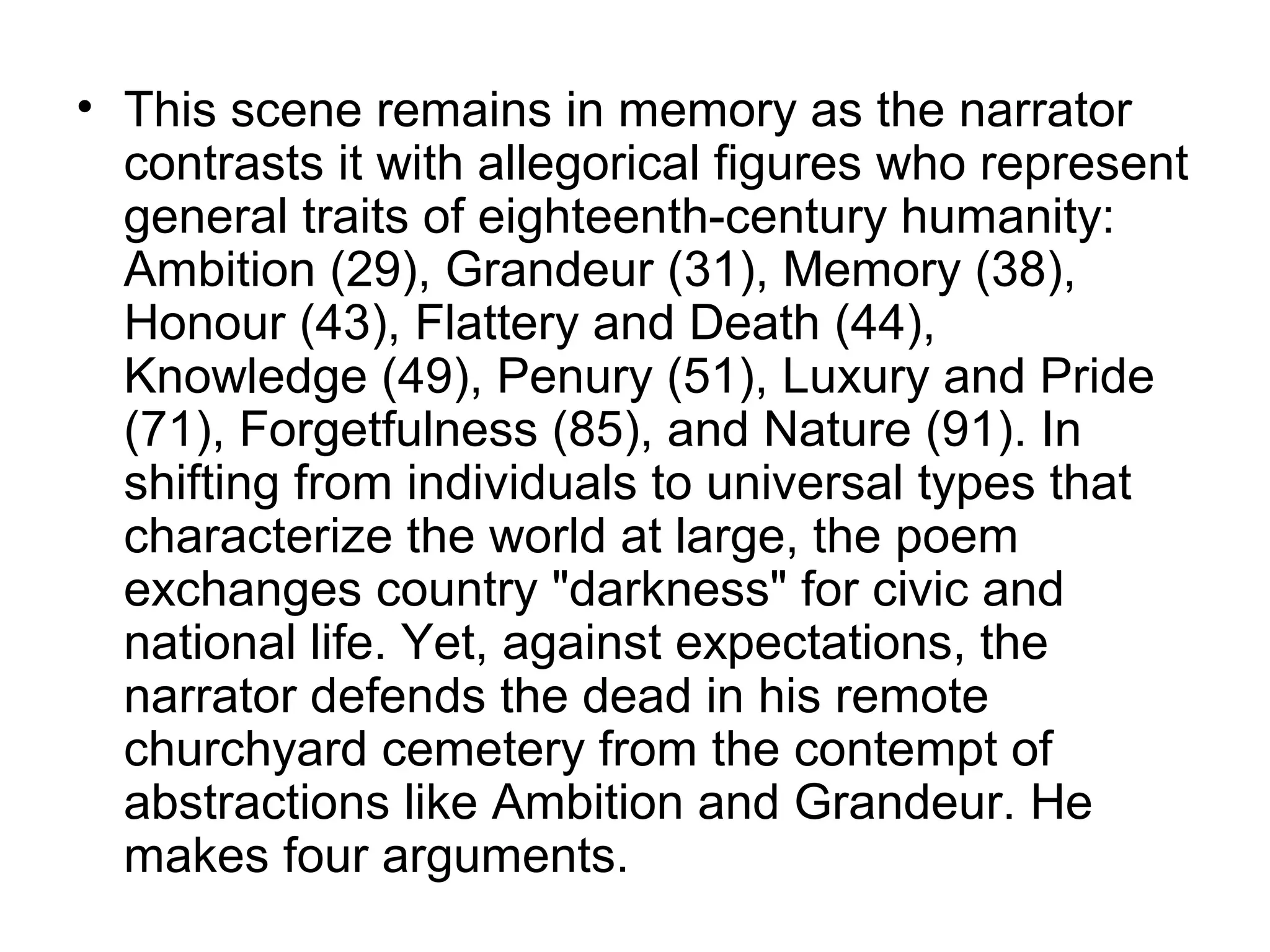 • This scene remains in memory as the narrator
  contrasts it with allegorical figures who represent
  general traits of eighteenth-century humanity:
  Ambition (29), Grandeur (31), Memory (38),
  Honour (43), Flattery and Death (44),
  Knowledge (49), Penury (51), Luxury and Pride
  (71), Forgetfulness (85), and Nature (91). In
  shifting from individuals to universal types that
  characterize the world at large, the poem
  exchanges country "darkness" for civic and
  national life. Yet, against expectations, the
  narrator defends the dead in his remote
  churchyard cemetery from the contempt of
  abstractions like Ambition and Grandeur. He
  makes four arguments.
 