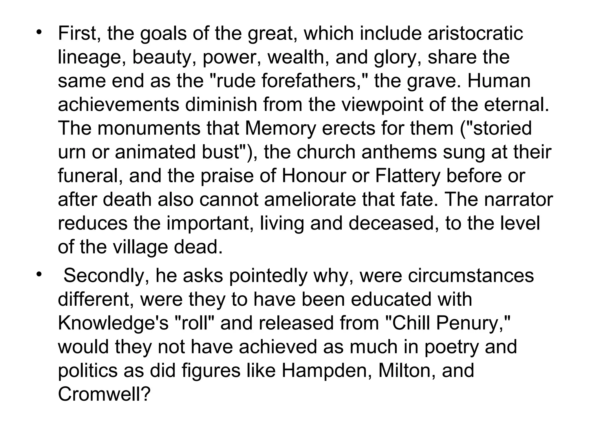 • First, the goals of the great, which include aristocratic
  lineage, beauty, power, wealth, and glory, share the
  same end as the "rude forefathers," the grave. Human
  achievements diminish from the viewpoint of the eternal.
  The monuments that Memory erects for them ("storied
  urn or animated bust"), the church anthems sung at their
  funeral, and the praise of Honour or Flattery before or
  after death also cannot ameliorate that fate. The narrator
  reduces the important, living and deceased, to the level
  of the village dead.
• Secondly, he asks pointedly why, were circumstances
  different, were they to have been educated with
  Knowledge's "roll" and released from "Chill Penury,"
  would they not have achieved as much in poetry and
  politics as did figures like Hampden, Milton, and
  Cromwell?
 