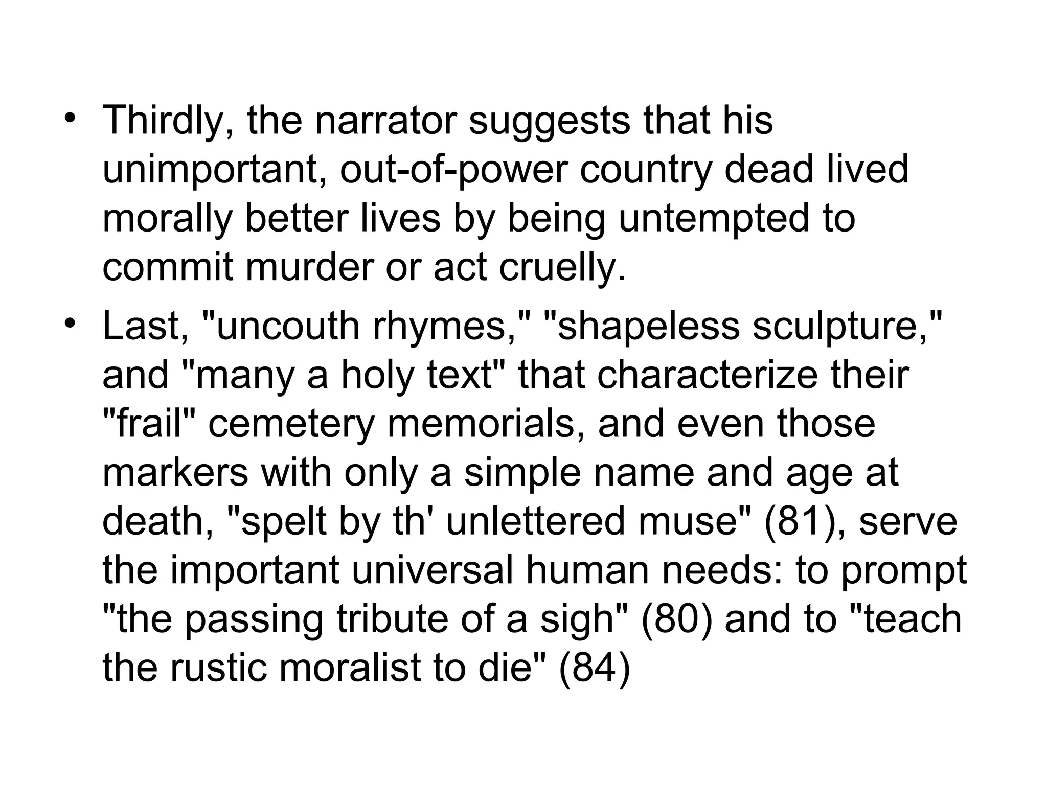 • Thirdly, the narrator suggests that his
  unimportant, out-of-power country dead lived
  morally better lives by being untempted to
  commit murder or act cruelly.
• Last, "uncouth rhymes," "shapeless sculpture,"
  and "many a holy text" that characterize their
  "frail" cemetery memorials, and even those
  markers with only a simple name and age at
  death, "spelt by th' unlettered muse" (81), serve
  the important universal human needs: to prompt
  "the passing tribute of a sigh" (80) and to "teach
  the rustic moralist to die" (84)
 