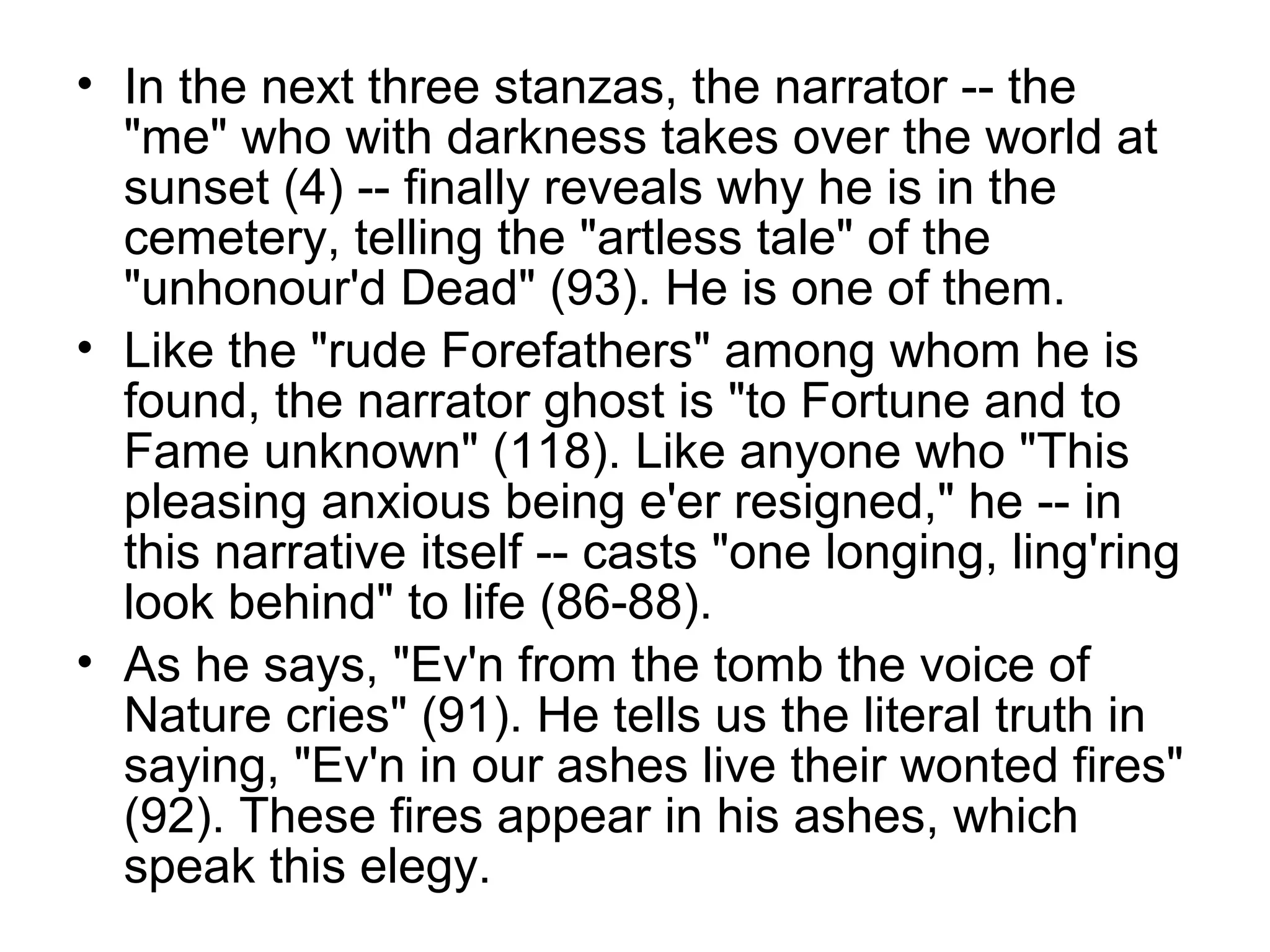 • In the next three stanzas, the narrator -- the
  "me" who with darkness takes over the world at
  sunset (4) -- finally reveals why he is in the
  cemetery, telling the "artless tale" of the
  "unhonour'd Dead" (93). He is one of them.
• Like the "rude Forefathers" among whom he is
  found, the narrator ghost is "to Fortune and to
  Fame unknown" (118). Like anyone who "This
  pleasing anxious being e'er resigned," he -- in
  this narrative itself -- casts "one longing, ling'ring
  look behind" to life (86-88).
• As he says, "Ev'n from the tomb the voice of
  Nature cries" (91). He tells us the literal truth in
  saying, "Ev'n in our ashes live their wonted fires"
  (92). These fires appear in his ashes, which
  speak this elegy.
 