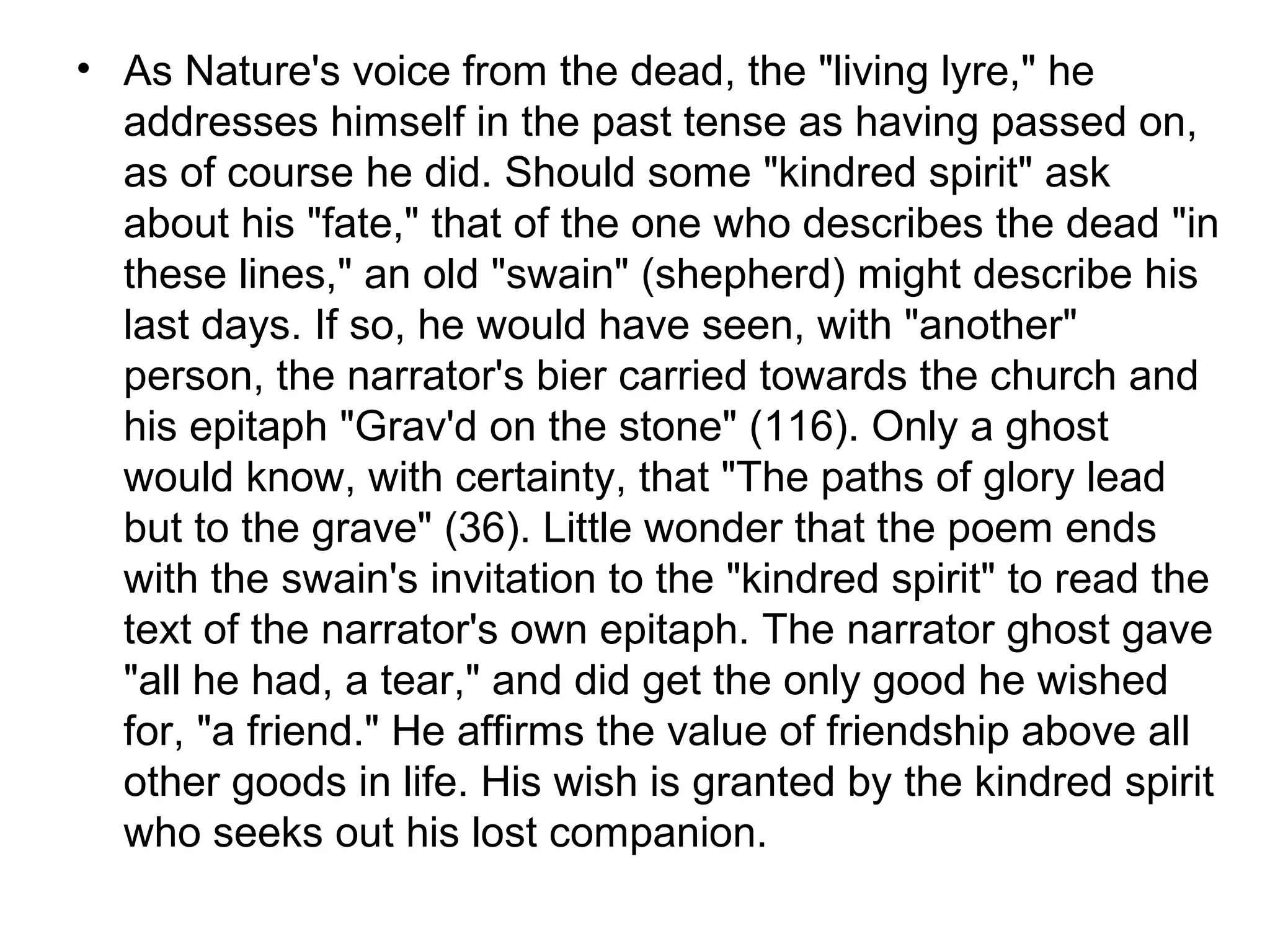 • As Nature's voice from the dead, the "living lyre," he
  addresses himself in the past tense as having passed on,
  as of course he did. Should some "kindred spirit" ask
  about his "fate," that of the one who describes the dead "in
  these lines," an old "swain" (shepherd) might describe his
  last days. If so, he would have seen, with "another"
  person, the narrator's bier carried towards the church and
  his epitaph "Grav'd on the stone" (116). Only a ghost
  would know, with certainty, that "The paths of glory lead
  but to the grave" (36). Little wonder that the poem ends
  with the swain's invitation to the "kindred spirit" to read the
  text of the narrator's own epitaph. The narrator ghost gave
  "all he had, a tear," and did get the only good he wished
  for, "a friend." He affirms the value of friendship above all
  other goods in life. His wish is granted by the kindred spirit
  who seeks out his lost companion.
 