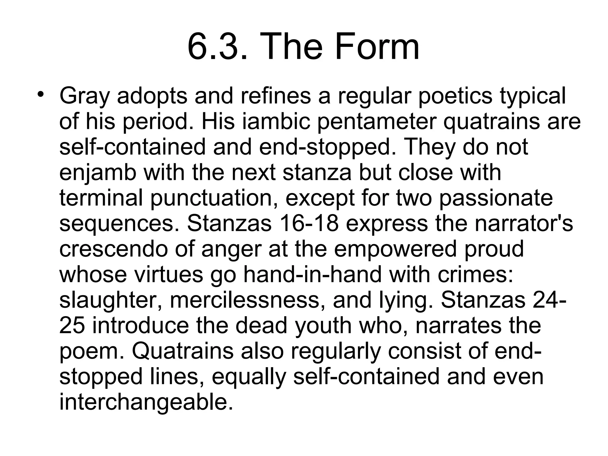 6.3. The Form
• Gray adopts and refines a regular poetics typical
  of his period. His iambic pentameter quatrains are
  self-contained and end-stopped. They do not
  enjamb with the next stanza but close with
  terminal punctuation, except for two passionate
  sequences. Stanzas 16-18 express the narrator's
  crescendo of anger at the empowered proud
  whose virtues go hand-in-hand with crimes:
  slaughter, mercilessness, and lying. Stanzas 24-
  25 introduce the dead youth who, narrates the
  poem. Quatrains also regularly consist of end-
  stopped lines, equally self-contained and even
  interchangeable.
 