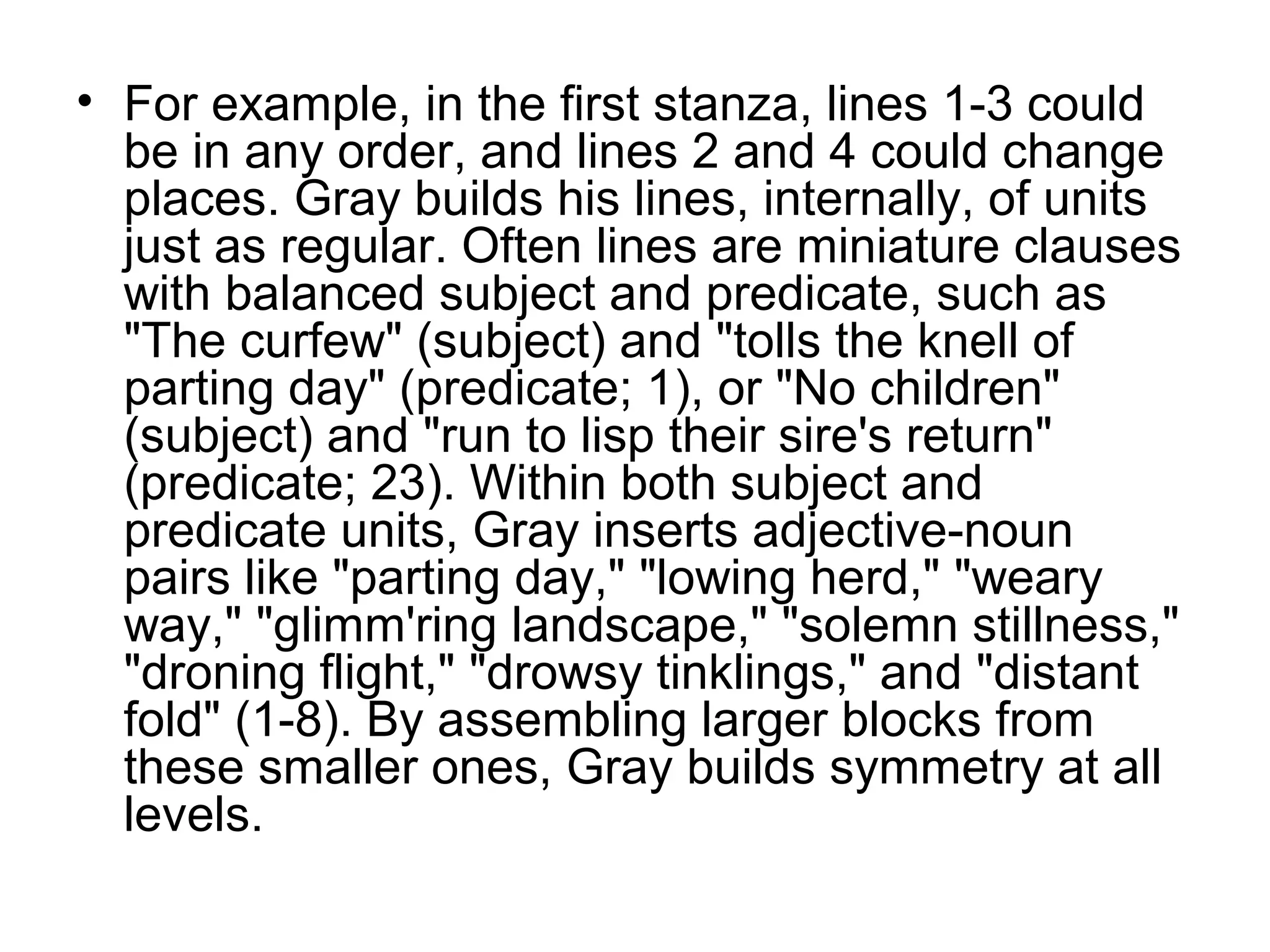 • For example, in the first stanza, lines 1-3 could
  be in any order, and lines 2 and 4 could change
  places. Gray builds his lines, internally, of units
  just as regular. Often lines are miniature clauses
  with balanced subject and predicate, such as
  "The curfew" (subject) and "tolls the knell of
  parting day" (predicate; 1), or "No children"
  (subject) and "run to lisp their sire's return"
  (predicate; 23). Within both subject and
  predicate units, Gray inserts adjective-noun
  pairs like "parting day," "lowing herd," "weary
  way," "glimm'ring landscape," "solemn stillness,"
  "droning flight," "drowsy tinklings," and "distant
  fold" (1-8). By assembling larger blocks from
  these smaller ones, Gray builds symmetry at all
  levels.
 