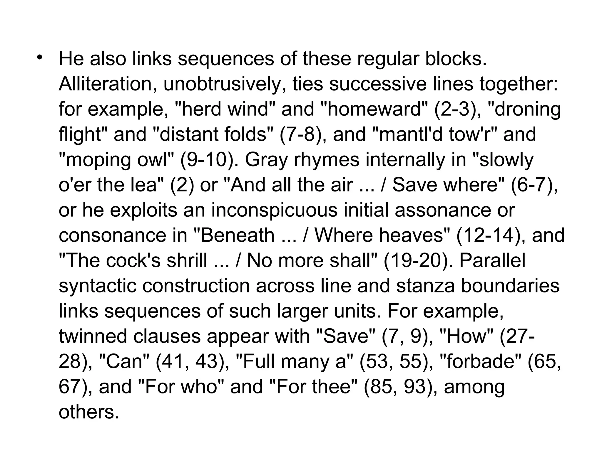 • He also links sequences of these regular blocks.
  Alliteration, unobtrusively, ties successive lines together:
  for example, "herd wind" and "homeward" (2-3), "droning
  flight" and "distant folds" (7-8), and "mantl'd tow'r" and
  "moping owl" (9-10). Gray rhymes internally in "slowly
  o'er the lea" (2) or "And all the air ... / Save where" (6-7),
  or he exploits an inconspicuous initial assonance or
  consonance in "Beneath ... / Where heaves" (12-14), and
  "The cock's shrill ... / No more shall" (19-20). Parallel
  syntactic construction across line and stanza boundaries
  links sequences of such larger units. For example,
  twinned clauses appear with "Save" (7, 9), "How" (27-
  28), "Can" (41, 43), "Full many a" (53, 55), "forbade" (65,
  67), and "For who" and "For thee" (85, 93), among
  others.
 