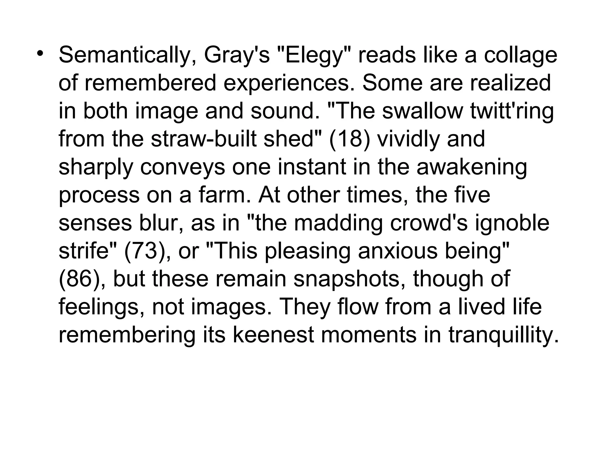 • Semantically, Gray's "Elegy" reads like a collage
  of remembered experiences. Some are realized
  in both image and sound. "The swallow twitt'ring
  from the straw-built shed" (18) vividly and
  sharply conveys one instant in the awakening
  process on a farm. At other times, the five
  senses blur, as in "the madding crowd's ignoble
  strife" (73), or "This pleasing anxious being"
  (86), but these remain snapshots, though of
  feelings, not images. They flow from a lived life
  remembering its keenest moments in tranquillity.
 