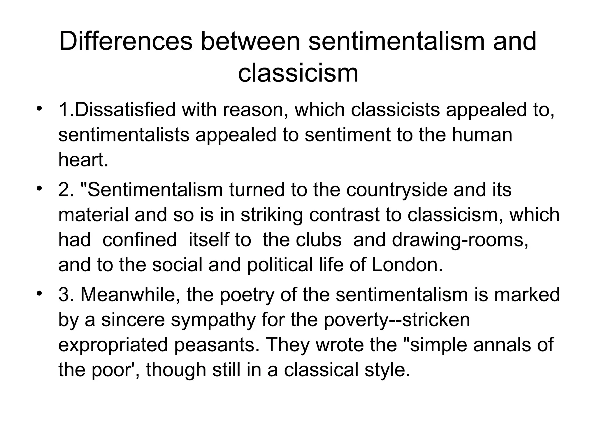 Differences between sentimentalism and
                 classicism
• 1.Dissatisfied with reason, which classicists appealed to,
  sentimentalists appealed to sentiment to the human
  heart.
• 2. "Sentimentalism turned to the countryside and its
  material and so is in striking contrast to classicism, which
  had confined itself to the clubs and drawing-rooms,
  and to the social and political life of London.
• 3. Meanwhile, the poetry of the sentimentalism is marked
  by a sincere sympathy for the poverty--stricken
  expropriated peasants. They wrote the "simple annals of
  the poor', though still in a classical style.
 