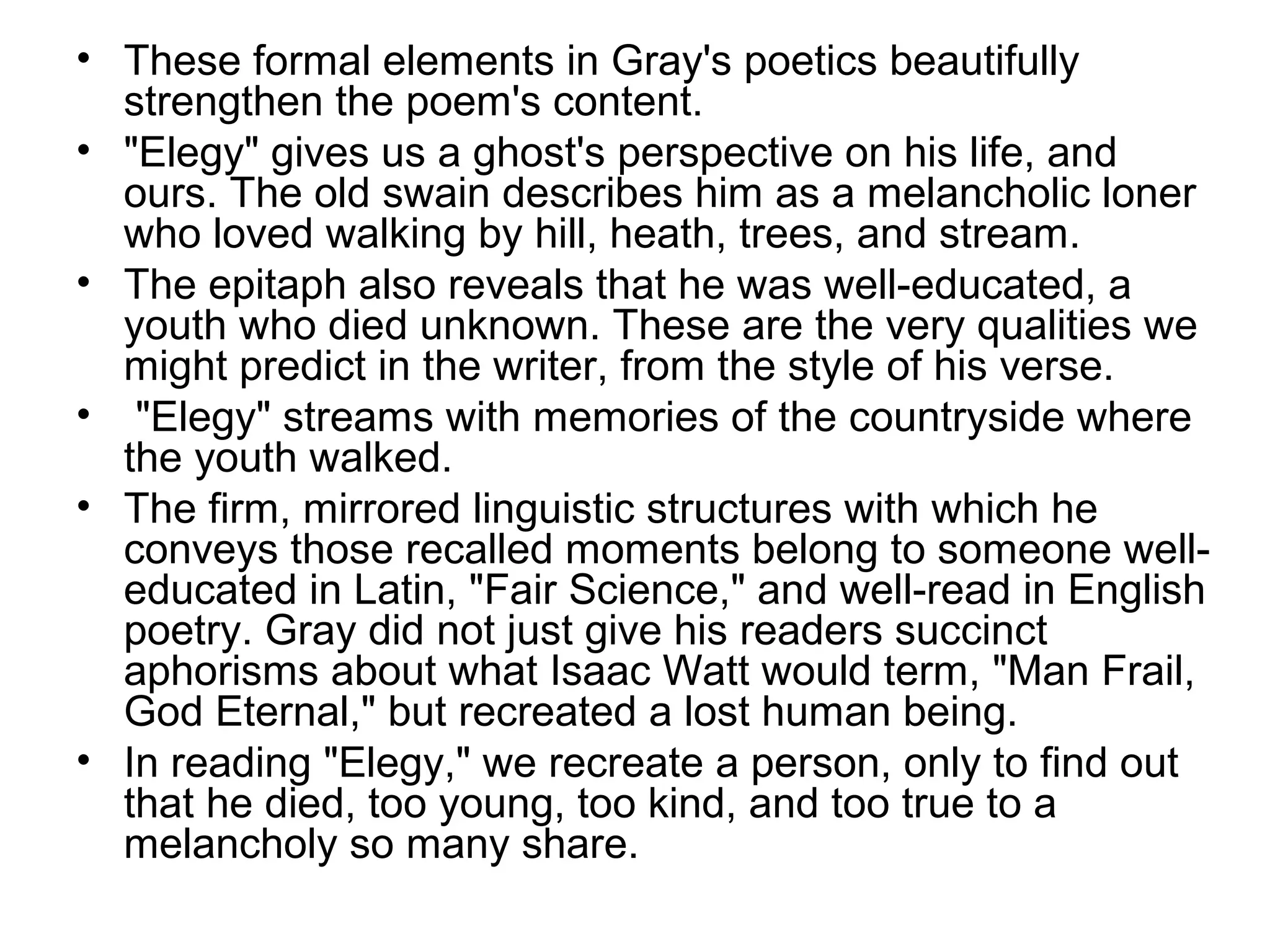 • These formal elements in Gray's poetics beautifully
  strengthen the poem's content.
• "Elegy" gives us a ghost's perspective on his life, and
  ours. The old swain describes him as a melancholic loner
  who loved walking by hill, heath, trees, and stream.
• The epitaph also reveals that he was well-educated, a
  youth who died unknown. These are the very qualities we
  might predict in the writer, from the style of his verse.
• "Elegy" streams with memories of the countryside where
  the youth walked.
• The firm, mirrored linguistic structures with which he
  conveys those recalled moments belong to someone well-
  educated in Latin, "Fair Science," and well-read in English
  poetry. Gray did not just give his readers succinct
  aphorisms about what Isaac Watt would term, "Man Frail,
  God Eternal," but recreated a lost human being.
• In reading "Elegy," we recreate a person, only to find out
  that he died, too young, too kind, and too true to a
  melancholy so many share.
 