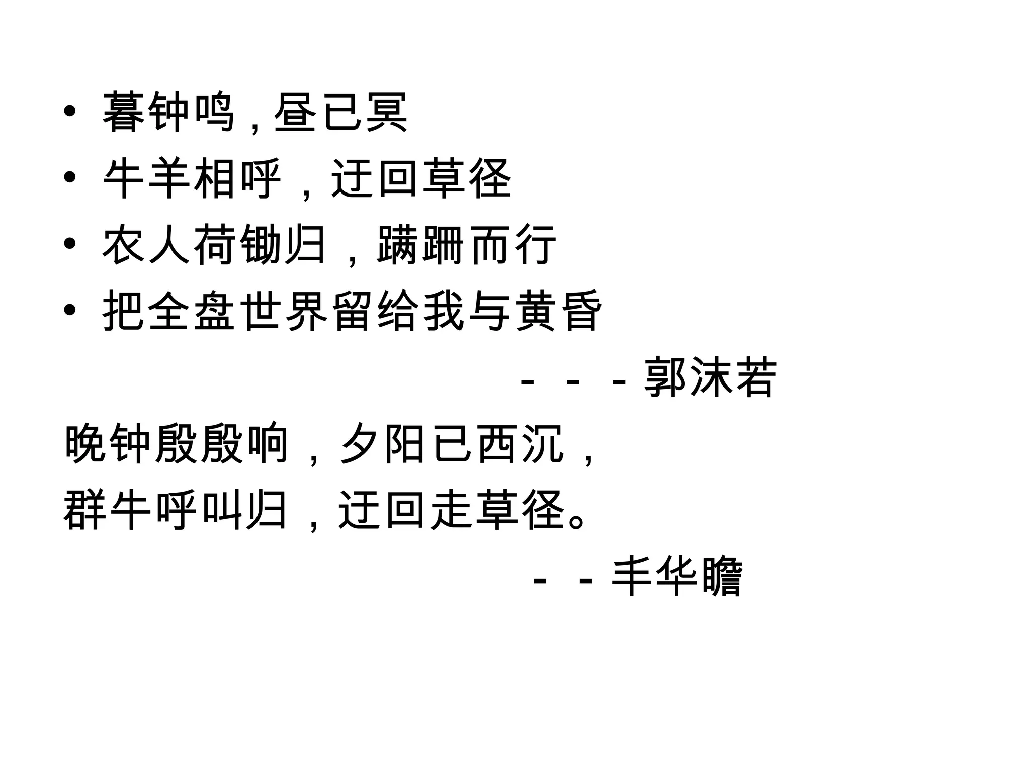 •暮钟鸣 , 昼已冥
•牛羊相呼，迂回草径
•农人荷锄归，蹒跚而行
•把全盘世界留给我与黄昏
           －－－郭沫若
晚钟殷殷响，夕阳已西沉，
群牛呼叫归，迂回走草径。
           －－丰华瞻
 