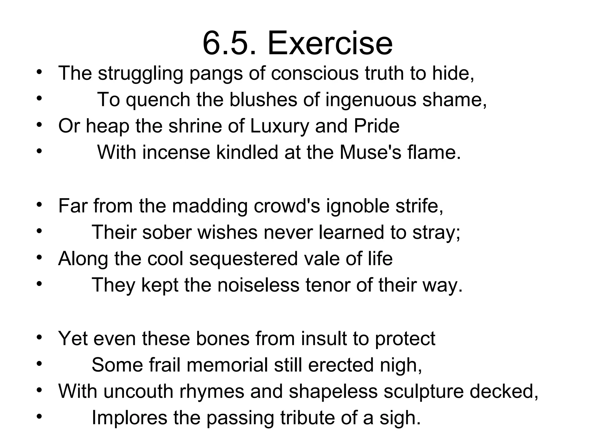6.5. Exercise
• The struggling pangs of conscious truth to hide,
•     To quench the blushes of ingenuous shame,
• Or heap the shrine of Luxury and Pride
•     With incense kindled at the Muse's flame.

• Far from the madding crowd's ignoble strife,
•     Their sober wishes never learned to stray;
• Along the cool sequestered vale of life
•     They kept the noiseless tenor of their way.

• Yet even these bones from insult to protect
•     Some frail memorial still erected nigh,
• With uncouth rhymes and shapeless sculpture decked,
•     Implores the passing tribute of a sigh.
 