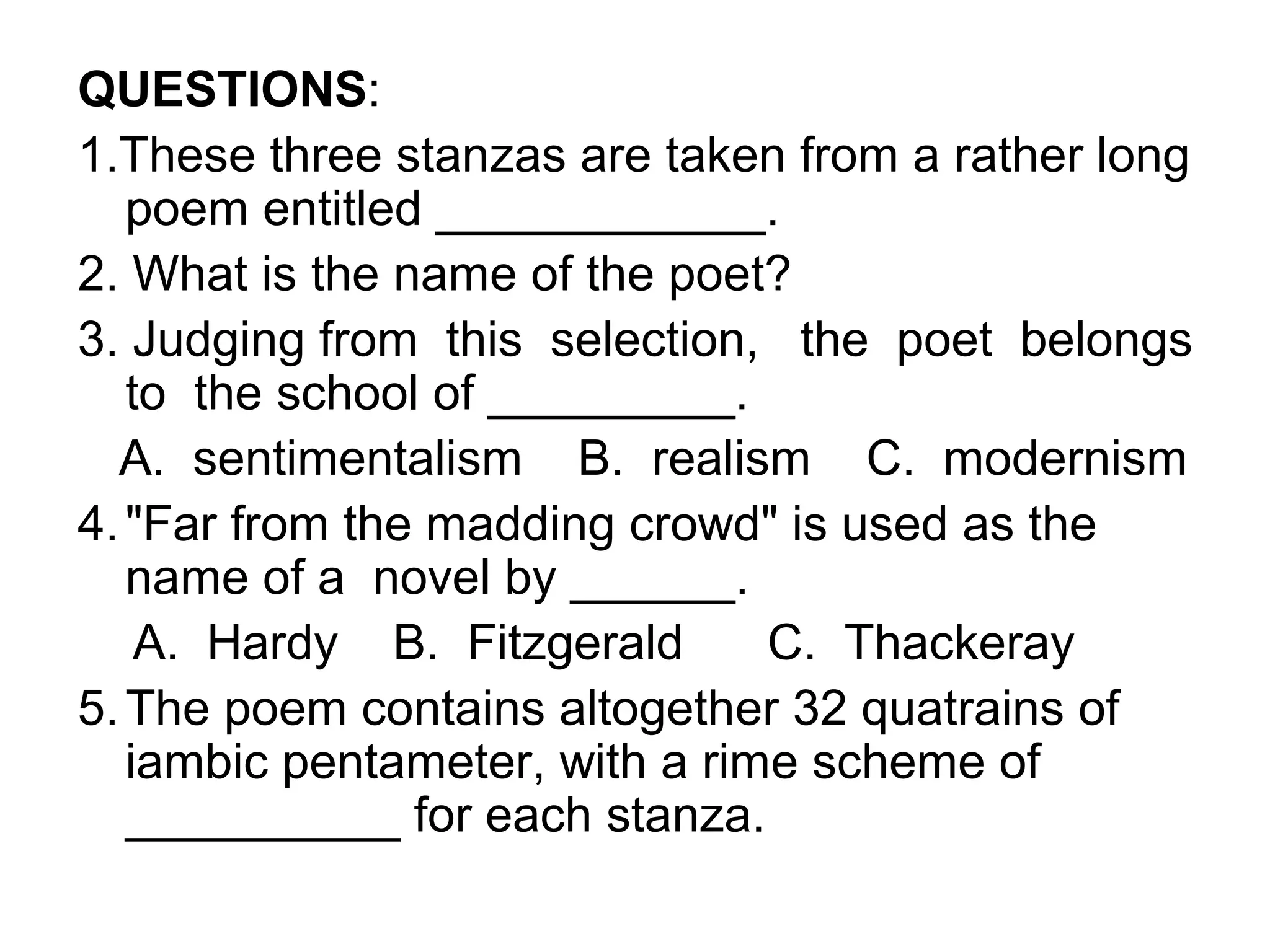 QUESTIONS:
1.These three stanzas are taken from a rather long
   poem entitled ____________.
2. What is the name of the poet?
3. Judging from this selection, the poet belongs
   to the school of _________.
  A. sentimentalism B. realism C. modernism
4. "Far from the madding crowd" is used as the
   name of a novel by ______.
    A. Hardy B. Fitzgerald      C. Thackeray
5. The poem contains altogether 32 quatrains of
   iambic pentameter, with a rime scheme of
   __________ for each stanza.
 
