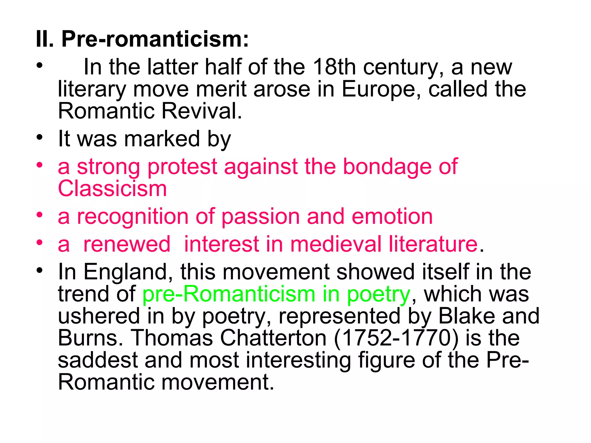 II. Pre-romanticism:
•      In the latter half of the 18th century, a new
   literary move merit arose in Europe, called the
   Romantic Revival.
• It was marked by
• a strong protest against the bondage of
   Classicism
• a recognition of passion and emotion
• a renewed interest in medieval literature.
• In England, this movement showed itself in the
   trend of pre-Romanticism in poetry, which was
   ushered in by poetry, represented by Blake and
   Burns. Thomas Chatterton (1752-1770) is the
   saddest and most interesting figure of the Pre-
   Romantic movement.
 