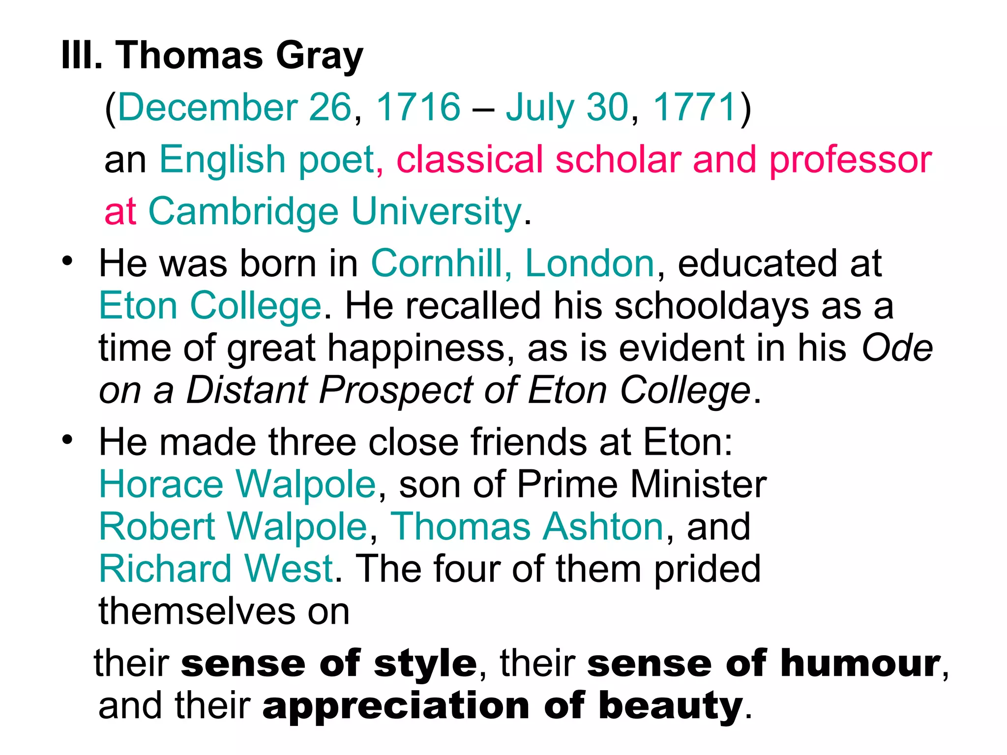 III. Thomas Gray
    (December 26, 1716 – July 30, 1771)
    an English poet, classical scholar and professor
    at Cambridge University.
• He was born in Cornhill, London, educated at
   Eton College. He recalled his schooldays as a
   time of great happiness, as is evident in his Ode
   on a Distant Prospect of Eton College.
• He made three close friends at Eton:
   Horace Walpole, son of Prime Minister
   Robert Walpole, Thomas Ashton, and
   Richard West. The four of them prided
   themselves on
   their sense of style, their sense of humour,
   and their appreciation of beauty.
 