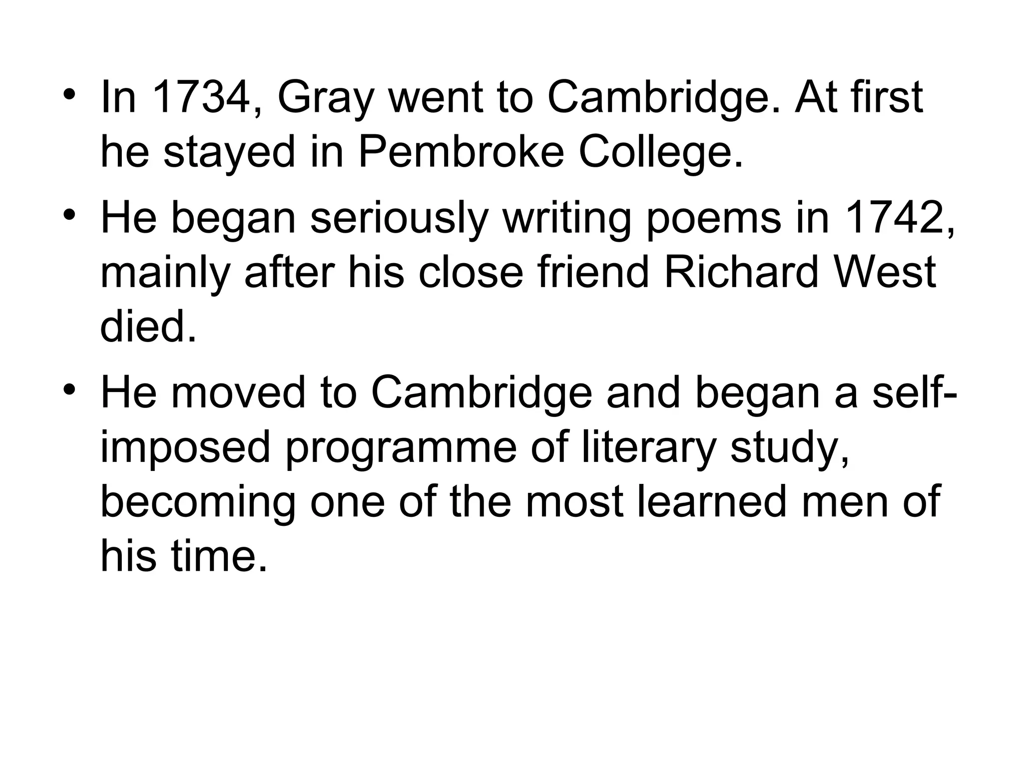 • In 1734, Gray went to Cambridge. At first
  he stayed in Pembroke College.
• He began seriously writing poems in 1742,
  mainly after his close friend Richard West
  died.
• He moved to Cambridge and began a self-
  imposed programme of literary study,
  becoming one of the most learned men of
  his time.
 