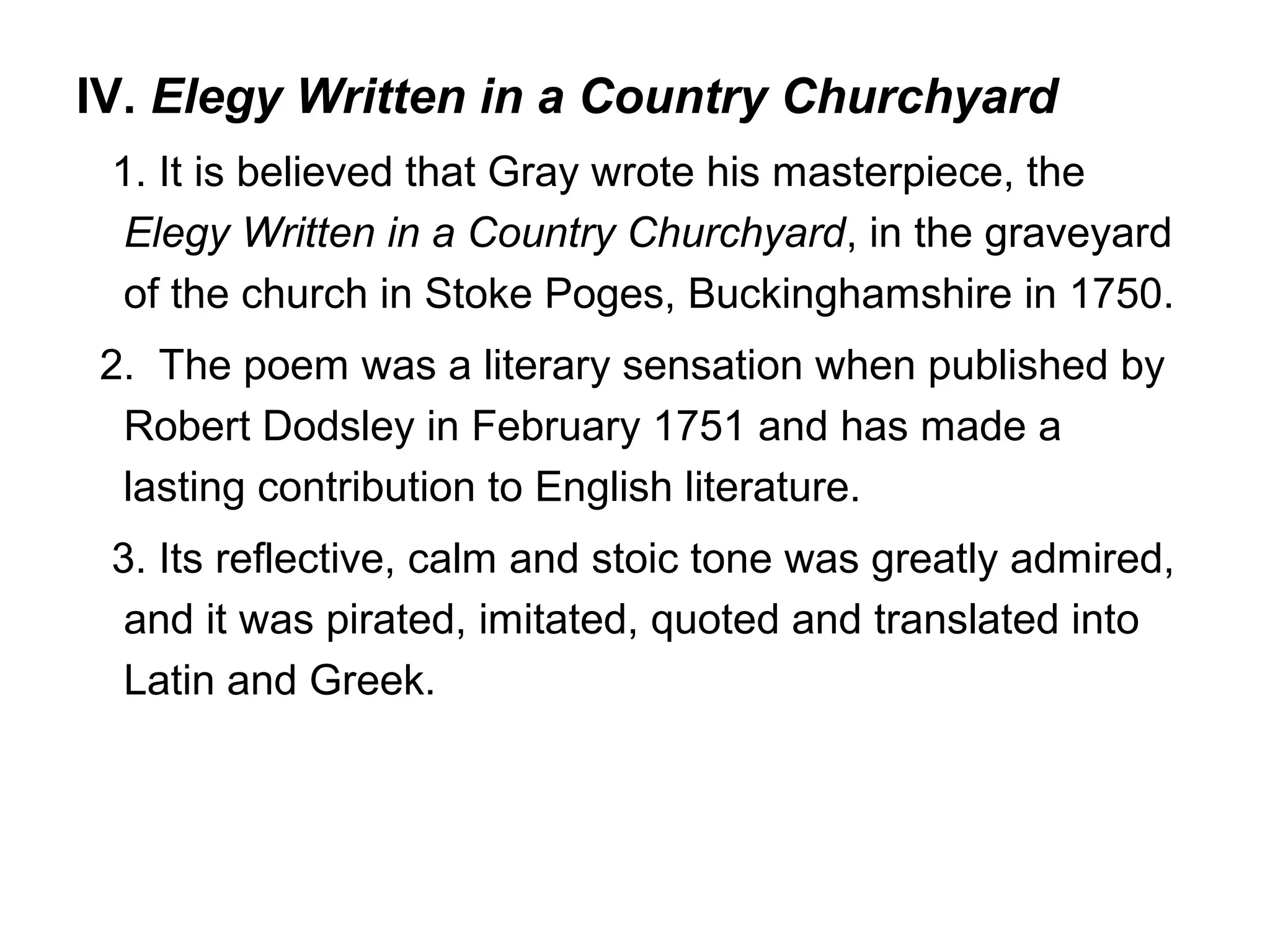 IV. Elegy Written in a Country Churchyard
 1. It is believed that Gray wrote his masterpiece, the
  Elegy Written in a Country Churchyard, in the graveyard
  of the church in Stoke Poges, Buckinghamshire in 1750.
2. The poem was a literary sensation when published by
 Robert Dodsley in February 1751 and has made a
 lasting contribution to English literature.
 3. Its reflective, calm and stoic tone was greatly admired,
  and it was pirated, imitated, quoted and translated into
  Latin and Greek.
 