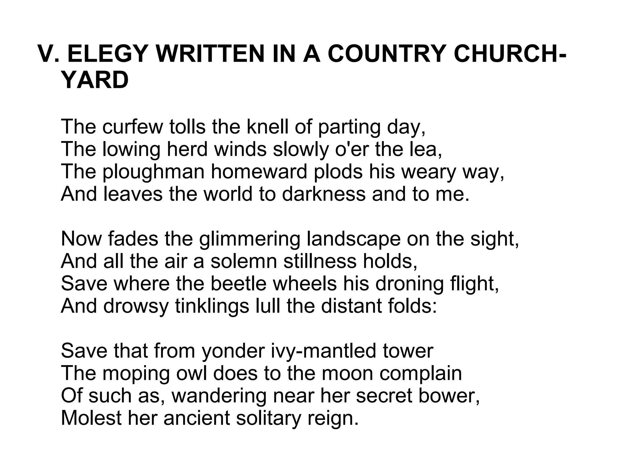 V. ELEGY WRITTEN IN A COUNTRY CHURCH-
  YARD
 The curfew tolls the knell of parting day,
 The lowing herd winds slowly o'er the lea,
 The ploughman homeward plods his weary way,
 And leaves the world to darkness and to me.

 Now fades the glimmering landscape on the sight,
 And all the air a solemn stillness holds,
 Save where the beetle wheels his droning flight,
 And drowsy tinklings lull the distant folds:

 Save that from yonder ivy-mantled tower
 The moping owl does to the moon complain
 Of such as, wandering near her secret bower,
 Molest her ancient solitary reign.
 
