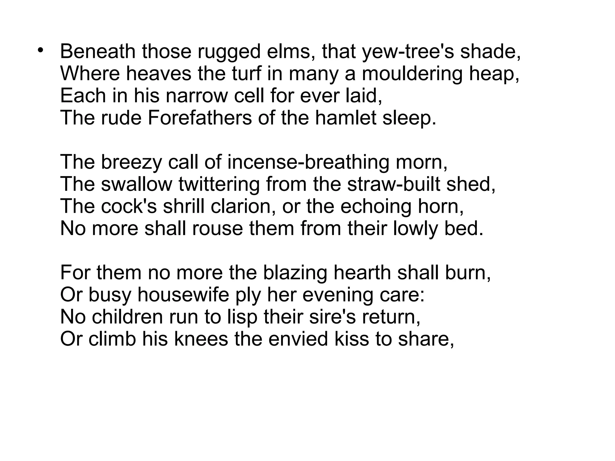 • Beneath those rugged elms, that yew-tree's shade,
  Where heaves the turf in many a mouldering heap,
  Each in his narrow cell for ever laid,
  The rude Forefathers of the hamlet sleep.

  The breezy call of incense-breathing morn,
  The swallow twittering from the straw-built shed,
  The cock's shrill clarion, or the echoing horn,
  No more shall rouse them from their lowly bed.

  For them no more the blazing hearth shall burn,
  Or busy housewife ply her evening care:
  No children run to lisp their sire's return,
  Or climb his knees the envied kiss to share,
 