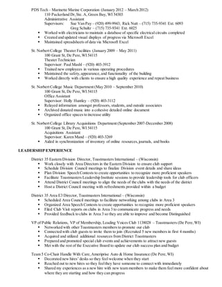 PDS Tech – Marinette Marine Corporation (January 2012 – March 2012)
110 Packerland Dr,Ste. A, Green Bay, WI 54303
Administrative Assistant
Supervisors: Sue Van Pay – (920) 499-9943; Rick Nutt – (715) 735-9341 Ext. 6093
Greg Schultz – (715) 735-9341 Ext. 6025
 Worked with electricians to maintain a database of specific electrical circuits completed
 Created and updated visual displays of progress via Microsoft Excel
 Maintained spreadsheets of data via Microsoft Excel
St. Norbert College Theater Facilities (January 2009 – May 2011)
100 Grant St, De Pere,WI 54115
Theater Technician
Supervisor: Paul Mashl – (920) 403-3912
 Trained new employees in various operating procedures
 Maintained the safety,appearance,and functionality of the building
 Worked directly with clients to ensure a high quality experience and repeat business
St. Norbert College Music Department (May 2010 – September 2010)
100 Grant St, De Pere,WI 54115
Office Assistant
Supervisor: Holly Huntley – (920) 403-3112
 Relayed information amongst professors, students, and outside associates
 Archived donated music into a cohesive detailed online document
 Organized office spaces to increase utility
St. Norbert College Library Acquisitions Department (September 2007-December 2008)
100 Grant St, De Pere,WI 54115
Acquisitions Assistant
Supervisor: Karen Mand – (920) 403-3269
 Aided in synchronization of inventory of online resources,journals, and books
LEADERSHIP EXPERIENCE
District 35 Eastern Division Director, Toastmasters International – (Wisconsin)
 Work closely with Area Directors in the Eastern Division to ensure club support
 Schedule Division Council meetings to finalize Division event details and share ideas
 Plan Division Speech Contests to create opportunities to recognize more proficient speakers
 Facilitate Toastmasters Leadership Institute sessions to provide leadership tools for club officers
 Attend District Council meetings to align the needs of the clubs with the needs of the district
 Host a District Council meeting with refreshments provided within a budget
District 35 Area E3 Director, Toastmasters International – (Wisconsin)
 Scheduled Area Council meetings to facilitate networking among clubs in Area 3
 Organized Area Speech Contests to create opportunities to recognize more proficient speakers
 Filed Club Visit reports on clubs in Area 3 to communicate progress and needs
 Provided feedback to clubs in Area 3 so they are able to improve and become Distinguished
VP of Public Relations, VP of Membership, Leading Voices Club 1138028 – Toastmasters (De Pere,WI)
 Networked with other Toastmasters members to promote our club
 Connected with club guests to invite them to join (Recruited 5 new members in first 4 months)
 Acquired and utilized additional resources from District Toastmasters
 Prepared and promoted special club events and achievements to attract new guests
 Met with the rest of the Executive Board to update our club success plan and budget
Team 5 Co-Chair Handle With Care,Ameriprise Auto & Home Insurance (De Pere,WI)
 Decorated new hires’ desks so they feel welcome when they start
 Reached out to new hires so they feelthey have someone to connect with immediately
 Shared my experiences as a new hire with new team members to make them feel more confident about
where they are starting and how they can progress
 