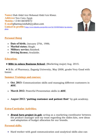Name: Ehab Abdel Aziz Mohamed Abdel Aziz Khater.
Address: New Cairo, Egypt.
Mobile: +2 01144345872
E-mail:pharmacistehab@yahoo.com
Linked in profile: https://www.linkedin.com/profile/view?id=54548856&trk=hp-identity-
photo
Personal Data;
• Date of birth; January 27th, 1986.
• Marital status; Single.
• Military service; finished.
• Driving license; Available.
Education;
● MBA in eslsca Business School; (Marketing major) Aug. 2015.
● B.Sc. of Pharmacy, Zagazig University, May 2008, grade: Very Good with
honor.
Summer Trainings and courses;
• Oct. 2013: Communication skills and managing different customers in
AUC.
• March 2012: Powerful Presentation skills in AUC.
• August 2012: *putting customer and patient first* by gsk academy.
Extra-Curricular Activities;
• Brand hero project in gsk; acting as a marketing coordinator between
the product manager and my team regarding the slides kits, new ideas
and adaptation of budget allocation for our brands.
Personal skills;
• Hard worker with good communication and analytical skills also can
 