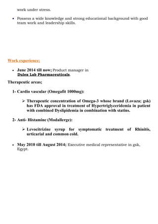work under stress.
• Possess a wide knowledge and strong educational background with good
team work and leadership skills.
Work experience;
• June 2014 till now; Product manager in
Dulex Lab Pharmaceuticals.
Therapeutic areas;
1- Cardio vascular (Omegafit 1000mg):
 Therapeutic concentration of Omega-3 whose brand (Lovaza; gsk)
has FDA approval in treatment of Hypertriglyceridemia in patient
with combined Dyslipidemia in combination with statins.
2- Anti- Histamine (Modallerge):
 Levocitrizine syrup for symptomatic treatment of Rhinitis,
urticarial and common cold.
• May 2010 till August 2014; Executive medical representative in gsk,
Egypt.
 