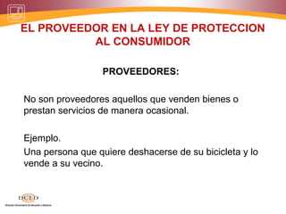 EL PROVEEDOR EN LA LEY DE PROTECCION
          AL CONSUMIDOR

                  PROVEEDORES:

No son proveedores aquellos que venden bienes o
prestan servicios de manera ocasional.

Ejemplo.
Una persona que quiere deshacerse de su bicicleta y lo
vende a su vecino.
 