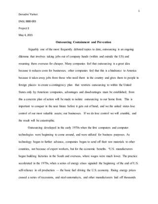 1
Denadre’Parker
ENGL 3880-003
Project3
May 4, 2015
Outsourcing Containment and Prevention
Arguably one of the most frequently debated topics to date, outsourcing is an ongoing
dilemma that involves taking jobs out of company hands (within and outside the US) and
resuming them overseas for cheaper. Many companies feel that outsourcing is a great idea
because it reduces costs for businesses; other companies feel that this is a hindrance to America
because it takes away jobs from those who need them in the country and gives them to people in
foreign places- to create a contingency plan that restricts outsourcing to within the United
States only by American companies, advantages and disadvantages must be established; from
this a concrete plan of action will be made to isolate outsourcing to our home front. This is
important to conquer in the near future before it gets out of hand, and we the united states lose
control of our most valuable assets; our businesses. If we do lose control we will crumble, and
the result will be catastrophic.
Outsourcing developed in the early 1970s when the first computers and computer
technologies were beginning to come around, and were utilized for business purposes. As
technology began to further advance, companies began to send off their raw materials to other
countries, not because of expert workers, but for the economic benefits. “U.S. manufacturers
began building factories in the South and overseas, where wages were much lower. The practice
accelerated in the 1970s, when a series of energy crises signaled the beginning of the end of U.S.
self-reliance in oil production — the basic fuel driving the U.S. economy. Rising energy prices
caused a series of recessions, and steel-automakers, and other manufacturers laid off thousands
 