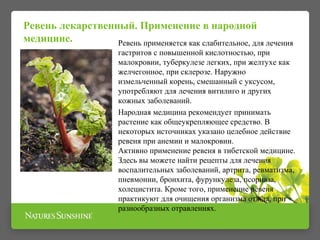 Ревень лекарственный. Применение в народной 
медицине. 
Ревень применяется как слабительное, для лечения 
гастритов с повышенной кислотностью, при 
малокровии, туберкулезе легких, при желтухе как 
желчегонное, при склерозе. Наружно 
измельченный корень, смешанный с уксусом, 
употребляют для лечения витилиго и других 
кожных заболеваний. 
Народная медицина рекомендует принимать 
растение как общеукрепляющее средство. В 
некоторых источниках указано целебное действие 
ревеня при анемии и малокровии. 
Активно применение ревеня в тибетской медицине. 
Здесь вы можете найти рецепты для лечения 
воспалительных заболеваний, артрита, ревматизма, 
пневмонии, бронхита, фурункулеза, псориаза, 
холецистита. Кроме того, применение ревеня 
практикуют для очищения организма от яда, при 
разнообразных отравлениях. 
 