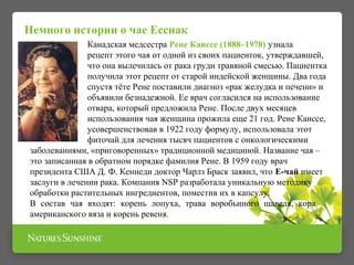Немного истории о чае Ессиак 
Канадская медсестра Рене Каиссе (1888–1978) узнала 
рецепт этого чая от одной из своих пациенток, утверждавшей, 
что она вылечилась от рака груди травяной смесью. Пациентка 
получила этот рецепт от старой индейской женщины. Два года 
спустя тёте Рене поставили диагноз «рак желудка и печени» и 
объявили безнадежной. Ее врач согласился на использование 
отвара, который предложила Рене. После двух месяцев 
использования чая женщина прожила еще 21 год. Рене Каиссе, 
усовершенствовав в 1922 году формулу, использовала этот 
фиточай для лечения тысяч пациентов с онкологическими 
заболеваниями, «приговоренных» традиционной медициной. Название чая – 
это записанная в обратном порядке фамилия Рене. В 1959 году врач 
президента США Д. Ф. Кеннеди доктор Чарлз Браск заявил, что Е-чай имеет 
заслуги в лечении рака. Компания NSP разработала уникальную методику 
обработки растительных ингредиентов, поместив их в капсулу. 
В состав чая входят: корень лопуха, трава воробьиного щавеля, кора 
американского вяза и корень ревеня. 
 