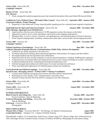 Victory 2010 – Sioux Falls, SD June 2010 – November 2010
Campaign Volunteer
District 15 PAC – Sioux Falls, SD October 2010
PAC Director
! Wrote, designed & mailed an opposition piece that resulted in the defeat of the most liberal SD elected official
Coalition for Cures Without Clones / SD Family Policy Council – Sioux Falls, SD September 2009 – January 2010
Grassroots Lobbyist / Project Manager
! Organized a 5-day media and 10-stop, statewide public speaking tour for a national expert targeted at legislators
South Dakotans for Open and Clean Government – Sioux Falls, SD January 2008 – November 2008
Office Manager, Spokesperson & Field Director
! Supervised the collection and verification of 25,000 signatures to place the measure on the ballot
! Appeared on camera, at live events and debates, and in print as the campaign spokesperson
! Managed office, as well as, interns, volunteers, and spokespersons, and reported progress to board of directors
! Wrote original campaign plans, including volunteer plan, donor plan, out-reach plan, and messaging document
Victory 2007 – Florence, KY June 2007 – November 2007
Campaign Volunteer
National Abstinence Clearinghouse – Sioux Falls, SD June 2001 – June 2007
Lobbyist, Education Programs Director, Communications, Public Policy Advisor, Development
! Lobbied for pro-family legislation at the state level
! Facilitated educational meetings about educational legislation with members of Congress and their staffers
! Investigated federal and state legislation and codified laws
! Organized call-in & letter writing campaigns at state & national legislatures, including 10,000 petition signatures
! Composed stories (researched ideas and conducted interviews), press releases and blogs for weekly e-newsletter
! Composed fundraising letters, and planned and produced fundraising events
! Sold and managed sponsorships and exhibit spaces for annual international conferences
! Wrote and edited grant applications for federal programs and private foundations
VoteYesForLife.com Political Campaign – Sioux Falls, SD July 2006 – November 2006
Special Events / Messaging Advisor / 72-Hour GOTV Volunteer Coordinator
! Created initial campaign messaging, press releases and office policies and protocols
! Planned press events, speaker visits, volunteer parties, and youth events
! Directed 72-Hour Get-Out-The-Vote (GOTV) volunteers (over 500 volunteers)
Victory 2004 – Sioux Falls, SD April 2004 – November 2004
Campaign Volunteer
Victory 2002 – Sioux Falls, SD August 2002 – November 2002
Campaign Volunteer
OTHER EXPERIENCE
Black Events & Advertising, Inc. – Sioux Falls, SD October 2009 – June 2011
Event Coordinator / Sales & Marketing
Preferred Marketing And Mailing – Sioux Falls, SD December 2008 – October 2009
Sales & Marketing
LifeTouch – Crestview Hills, KY August 2007 – December 2008
Photographer
EDUCATION & SKILLS
Thomas More College – Crestview Hills, KY – BA Biology, AA Speech Communications August 2001
Leadership Institute – Arlington, VA – Campus Field Rep Training August 2015
NationBuilder, CallFire, L2, Ground Game, Strike Force, Connuct, Sage ACT!, Raiser’s Edge, Prezi, Political Gravity,
i360, Advantage, RVotes, Constant Contact, iContact, Eventbrite, WordPress, Photography & minor photo editing
 