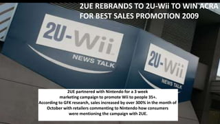 2UE partnered with Nintendo for a 3 week
marketing campaign to promote Wii to people 35+.
According to GFK research, sales increased by over 300% in the month of
October with retailers commenting to Nintendo how consumers
were mentioning the campaign with 2UE.
2UE REBRANDS TO 2U-Wii TO WIN ACRA
FOR BEST SALES PROMOTION 2009
 