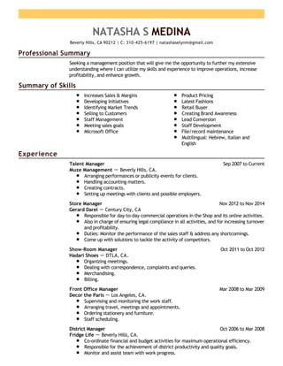 Professional Summary
Summary of Skills
Experience
NATASHA S MEDINA
Beverly Hills, CA 90212 | C: 310-425-6197 | natashaselynm@gmail.com
Seeking a management position that will give me the opportunity to further my extensive
understanding where I can utilize my skills and experience to improve operations, increase
profitability, and enhance growth.
Increases Sales & Margins
Developing Initiatives
Identifying Market Trends
Selling to Customers
Staff Management
Meeting sales goals
MIcrosoft Office
Product Pricing
Latest Fashions
Retail Buyer
Creating Brand Awareness
Lead Conversion
Staff Development
File/record maintenance
Multilingual: Hebrew, Italian and
English
Sep 2007 to CurrentTalent Manager
Muze Management － Beverly Hills, CA.
Arranging performances or publicity events for clients.
Handling accounting matters.
Creating contracts.
Setting up meetings with clients and possible employers.
Nov 2012 to Nov 2014Store Manager
Gerard Darel － Century City, CA
Responsible for day-to-day commercial operations in the Shop and its online activities.
Also in charge of ensuring legal compliance in all activities, and for increasing turnover
and profitability.
Duties: Monitor the performance of the sales staff & address any shortcomings.
Come up with solutions to tackle the activity of competitors.
Oct 2011 to Oct 2012Show-Room Manager
Hadari Shoes － DTLA, CA.
Organizing meetings.
Dealing with correspondence, complaints and queries.
Merchandising.
Billing.
Mar 2008 to Mar 2009Front Office Manager
Decor the Paris － Los Angeles, CA.
Supervising and monitoring the work staff.
Arranging travel, meetings and appointments.
Ordering stationery and furniture.
Staff scheduling.
Oct 2006 to Mar 2008District Manager
Fridge Life － Beverly Hills, CA.
Co-ordinate financial and budget activities for maximum operational efficiency.
Responsible for the achievement of district productivity and quality goals.
Monitor and assist team with work progress.
 