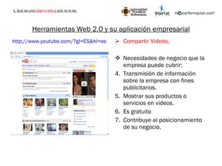 Herramientas Web 2.0 y su aplicación empresarial Compartir Videos. Necesidades de negocio que la empresa puede cubrir: Transmisión de información sobre la empresa con fines publicitarios. Mostrar sus productos o servicios en videos. Es gratuito  Contribuye al posicionamiento de su negocio. http://www.youtube.com/?gl=ES&hl=es   1. Qué es una  página web  y qué no lo es. 