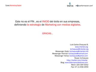Curso  Marketing Digital Este no es el FIN , es el  INICIO  del éxito en sus empresas, definiendo  la estrategia  de  Marketing con medios digitales. GRACIAS… Luis Carlos Chaquea B. www.interlat.org   [email_address] Messenger Gtalk:  [email_address] Messenger Hotmail:  [email_address]   Messenger Yahoo:  [email_address]   Skype: lcchaquea http://twitter.com/Interlat   Blog:  www.losemprendedores.com   Móvil: 320 304 5552 Fijo: 57 (1) 658 2959 