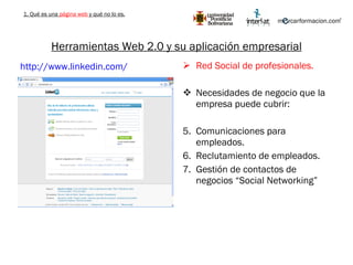 Herramientas Web 2.0 y su aplicación empresarial Red Social de profesionales. Necesidades de negocio que la empresa puede cubrir: Comunicaciones para empleados. Reclutamiento de empleados. Gestión de contactos de negocios “Social Networking” http://www.linkedin.com/   1. Qué es una  página web  y qué no lo es. 
