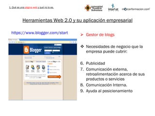 Herramientas Web 2.0 y su aplicación empresarial Gestor de blogs Necesidades de negocio que la empresa puede cubrir: Publicidad Comunicación externa, retroalimentación acerca de sus productos o servicios Comunicación Interna. Ayuda al posicionamiento https://www.blogger.com/start   1. Qué es una  página web  y qué no lo es. 