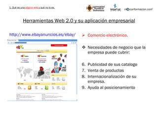 Herramientas Web 2.0 y su aplicación empresarial Comercio electrónico. Necesidades de negocio que la empresa puede cubrir: Publicidad de sus catalogo Venta de productos Internacionalización de su empresa. Ayuda al posicionamiento http://www.ebayanuncios.es/ebay/   1. Qué es una  página web  y qué no lo es. 