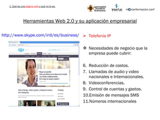 Herramientas Web 2.0 y su aplicación empresarial Telefonía IP Necesidades de negocio que la empresa puede cubrir: Reducción de costos. Llamadas de audio y video nacionales e Internacionales. Videoconferencias. Control de cuentas y gastos. Emisión de mensajes SMS Números internacionales http://www.skype.com/intl/es/business/   1. Qué es una  página web  y qué no lo es. 
