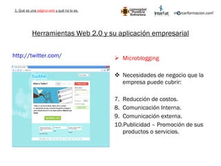 Herramientas Web 2.0 y su aplicación empresarial Microblogging Necesidades de negocio que la empresa puede cubrir: Reducción de costos. Comunicación Interna. Comunicación externa. Publicidad – Promoción de sus productos o servicios. http://twitter.com/   1. Qué es una  página web  y qué no lo es. 