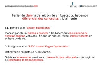 Teniendo  claro  la definición de un buscador, bebemos  diferenciar dos conceptos  inicialmente: El primero es el  “alta en buscadores”  Proceso por el cual  damos a conocer  a los buscadores  la existencia de nuestras paginas  web con el fin que las analice, revise,  indexe y acepte  en su base de datos. 2. El segundo es el  “SEO”: Search Engine Optimization.  Optimización en motores de búsqueda.  Objeto es  incrementar  y mejorar su  presencia de su sitio web  en las paginas de  resultados de los buscadores. 2. Alta y posicionamiento en buscadores  (SEO) 