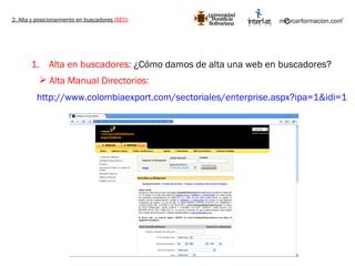 2. Alta y posicionamiento en buscadores  (SEO) Alta en buscadores:  ¿Cómo damos de alta una web en buscadores? http://www.colombiaexport.com/sectoriales/enterprise.aspx?ipa=1&idi=1   Alta Manual Directorios: 