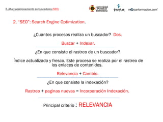 2. Alta y posicionamiento en buscadores  (SEO) 2. “SEO”: Search Engine Optimization .   ¿Cuantos procesos realiza un buscador?  Dos. Buscar  +  Indexar. ¿En que consiste el rastreo de un buscador? Índice actualizado y fresco. Este proceso se realiza por el rastreo de los enlaces de contenidos.  Relevancia  +  Cambio. ¿En que consiste la indexación? Rastreo  +  paginas nuevas  =  Incorporación Indexación.  Principal criterio  :  RELEVANCIA 