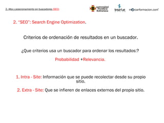 2. Alta y posicionamiento en buscadores  (SEO) 2. “SEO”: Search Engine Optimization .   Criterios de ordenación de resultados en un buscador. ¿Que criterios usa un buscador para ordenar los resultados:?  Probabilidad  + Relevancia.  1. Intra - Site:  Información que se puede recolectar desde su propio sitio. 2. Extra - Site:  Que se infieren de enlaces externos del propio sitio. 