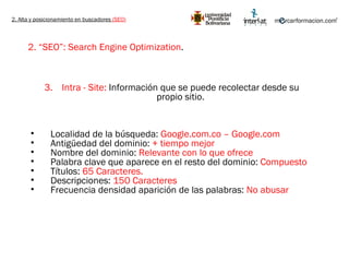 2. Alta y posicionamiento en buscadores  (SEO) 2. “SEO”: Search Engine Optimization .   Intra - Site:  Información que se puede recolectar desde su propio sitio. Localidad de la búsqueda:  Google.com.co – Google.com Antigüedad del dominio:  + tiempo mejor Nombre del dominio:  Relevante con lo que ofrece Palabra clave que aparece en el resto del dominio:  Compuesto Títulos:  65 Caracteres. Descripciones:  150 Caracteres Frecuencia densidad aparición de las palabras:  No abusar 