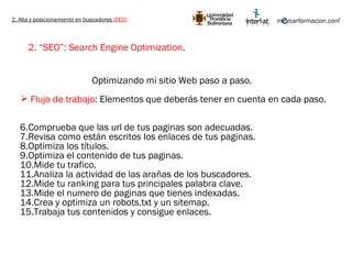 2. Alta y posicionamiento en buscadores  (SEO) 2. “SEO”: Search Engine Optimization .   Optimizando mi sitio Web paso a paso.  Flujo de trabajo : Elementos que deberás tener en cuenta en cada paso. Comprueba que las url de tus paginas son adecuadas. Revisa como están escritos los enlaces de tus paginas. Optimiza los títulos. Optimiza el contenido de tus paginas. Mide tu trafico. Analiza la actividad de las arañas de los buscadores. Mide tu ranking para tus principales palabra clave. Mide el numero de paginas que tienes indexadas. Crea y optimiza un robots.txt y un sitemap. Trabaja tus contenidos y consigue enlaces. 