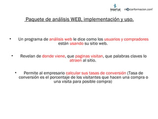 Paquete de análisis WEB, implementación y uso. Un programa de  análisis web  le dice como los  usuarios y compradores  están  usando  su sitio web.  Revelan de  donde viene , que  paginas visitan , que palabras claves lo  atraen  al sitio.  Permite al empresario  calcular sus tasas de conversión  (Tasa de conversión es el porcentaje de los visitantes que hacen una compra o una visita para posible compra)  