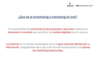 ¿Que es el emarketing o marketing on line?  Es la posibilidad de  promocionar los productos o servicios  mediante la  interacción inmediata  que permiten los  medios digitales  con el usuario. La Internet   se ha venido consolidado como el  gran canal de distribución e información , integrándose día a día a de manera fundamental a los  planes de marketing tradicionales. 