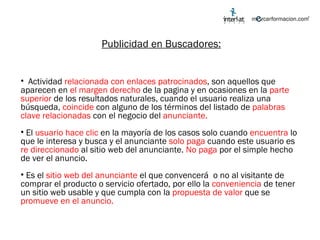 Publicidad en Buscadores: Actividad  relacionada con enlaces patrocinados , son aquellos que aparecen en  el margen derecho  de la pagina y en ocasiones en la  parte superior  de los resultados naturales, cuando el usuario realiza una búsqueda,  coincide  con alguno de los términos del listado de  palabras clave relacionadas  con el negocio del  anunciante. El  usuario hace clic  en la mayoría de los casos solo cuando  encuentra  lo que le interesa y busca y el anunciante  solo paga  cuando este usuario es  re direccionado  al sitio web del anunciante.  No paga  por el simple hecho de ver el anuncio. Es el  sitio web del anunciante  el que convencerá  o no al visitante de comprar el producto o servicio ofertado, por ello la  conveniencia  de tener un sitio web usable y que cumpla con la  propuesta de valor  que se  promueve en el anuncio. 