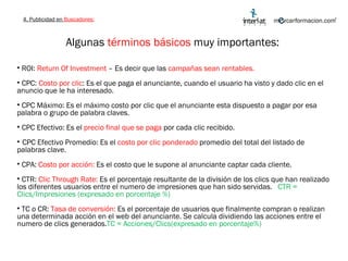 Algunas  términos básicos  muy importantes:  ROI:  Return Of Investment  – Es decir que las  campañas sean rentables. CPC:  Costo por clic : Es el que paga el anunciante, cuando el usuario ha visto y dado clic en el anuncio que le ha interesado. CPC Máximo: Es el máximo costo por clic que el anunciante esta dispuesto a pagar por esa palabra o grupo de palabra claves. CPC Efectivo: Es el  precio final que se paga  por cada clic recibido. CPC Efectivo Promedio: Es el  costo por clic ponderado  promedio del total del listado de palabras clave. CPA:  Costo por acción:  Es el costo que le supone al anunciante captar cada cliente. CTR:  Clic Through Rate:  Es el porcentaje resultante de la división de los clics que han realizado los diferentes usuarios entre el numero de impresiones que han sido servidas.  CTR = Clics/Impresiones (expresado en porcentaje %) TC o CR:  Tasa de conversión:  Es el porcentaje de usuarios que finalmente compran o realizan una determinada acción en el web del anunciante. Se calcula dividiendo las acciones entre el numero de clics generados. TC = Acciones/Clics(expresado en porcentaje%) 4. Publicidad en  Buscadores: 