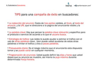 4. Publicidad en  Buscadores: TIPS  para una  campaña de éxito  en buscadores: La redacción del anuncio:  Costa de  tres partes  visibles, el  titulo , el  texto del anuncio , y la  URL  que re direcciona a la pagina del anunciante visible y la invisible. La palabra clave:  Hay que pensar la  palabra clave relevante  y especifico para el producto o servicio de acuerdo a lo que el  usuario busca. Estrategia de trafico:  Las redes le puede ayudar a estimar el trafico con el uso de  otras palabras  clave , bien puede usted ayudarse de estas otras palabras o limitar el trafico y clics a  pocas palabras. Presupuesto diario:  Es el riesgo máximo que el anunciante esta dispuesto tomar y se  puede variar  en cualquier momento. Programación de anuncios:  Usted puede definir los  días y horas  que usted desea que su anuncio se muestre, así mismo la  puja máxima  durante determinada  franja horaria. 