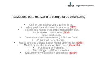 Actividades para realizar una campaña de eMarketing  Qué es una página web y qué no lo es. Alta y posicionamiento en buscadores  (SEO) Paquete de análisis WEB, implementación y uso. Publicidad en buscadores  (SEM) Email marketing. Comunicaciones corporativas y RRPP en línea. Publicidad por afiliación. Redes sociales y Blogs. Social Media Optimization  (SMO) . Marketing de alto impacto y bajo costo  (Guerrilla) Publicidad en banners. Marketing en teléfonos móviles. Seguimiento y fidelización de clientes  (eCRM) 